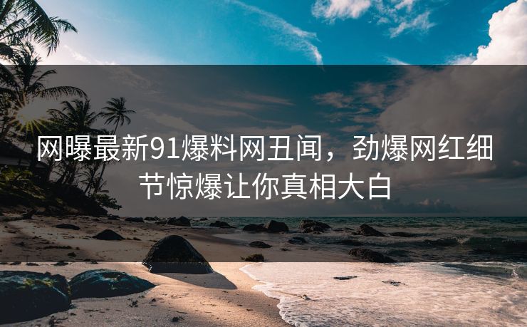 网曝最新91爆料网丑闻，劲爆网红细节惊爆让你真相大白