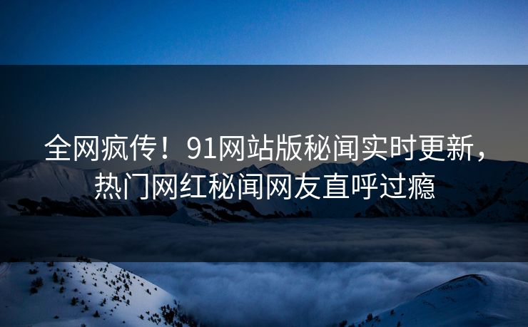 全网疯传！91网站版秘闻实时更新，热门网红秘闻网友直呼过瘾