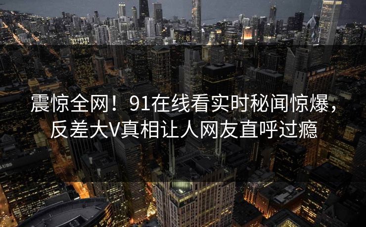 震惊全网！91在线看实时秘闻惊爆，反差大V真相让人网友直呼过瘾  第1张