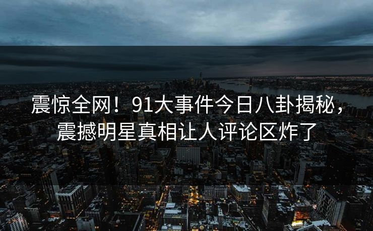 震惊全网！91大事件今日八卦揭秘，震撼明星真相让人评论区炸了  第1张