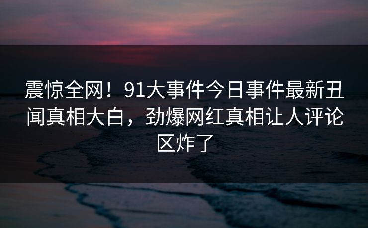 震惊全网！91大事件今日事件最新丑闻真相大白，劲爆网红真相让人评论区炸了