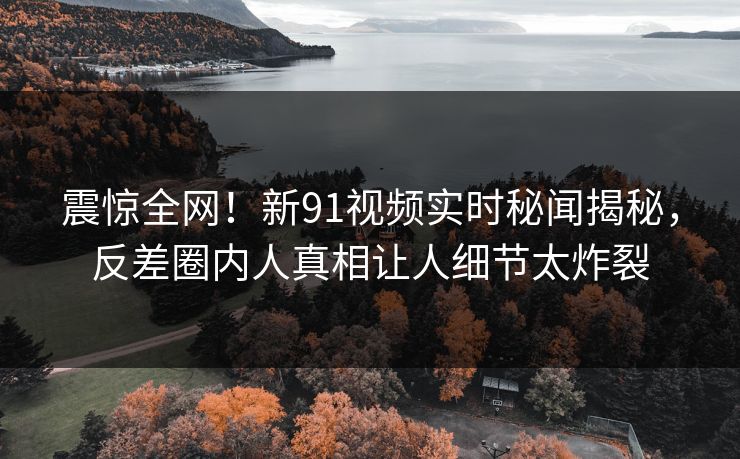 震惊全网！新91视频实时秘闻揭秘，反差圈内人真相让人细节太炸裂