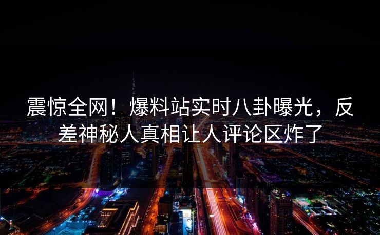 震惊全网！爆料站实时八卦曝光，反差神秘人真相让人评论区炸了