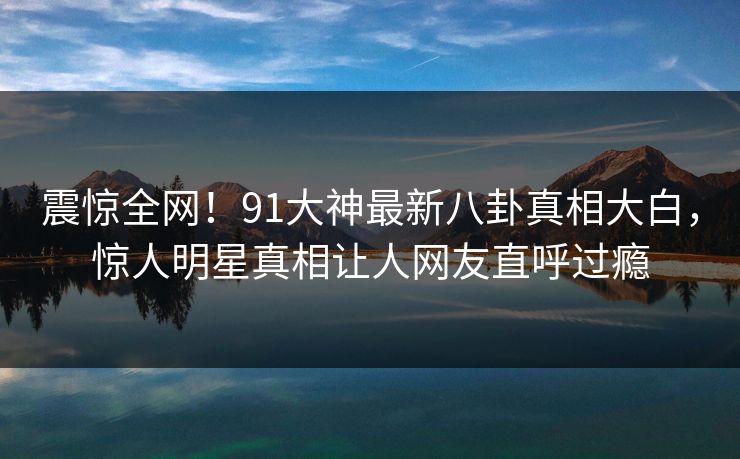 震惊全网！91大神最新八卦真相大白，惊人明星真相让人网友直呼过瘾