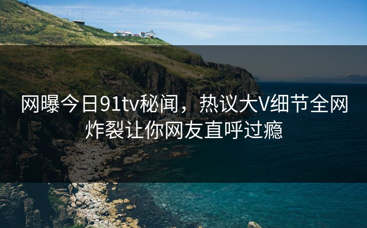 网曝今日91tv秘闻，热议大V细节全网炸裂让你网友直呼过瘾