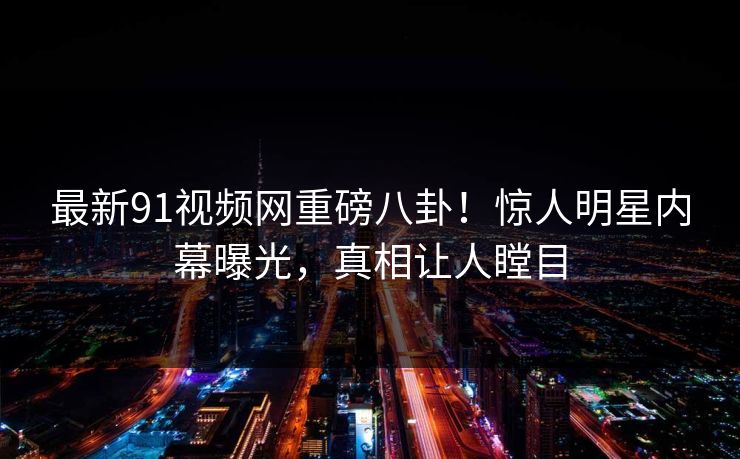 最新91视频网重磅八卦！惊人明星内幕曝光，真相让人瞠目