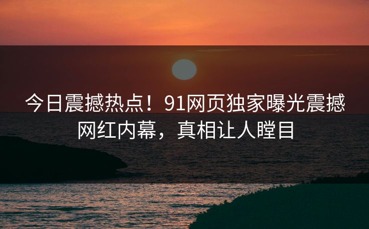 今日震撼热点！91网页独家曝光震撼网红内幕，真相让人瞠目