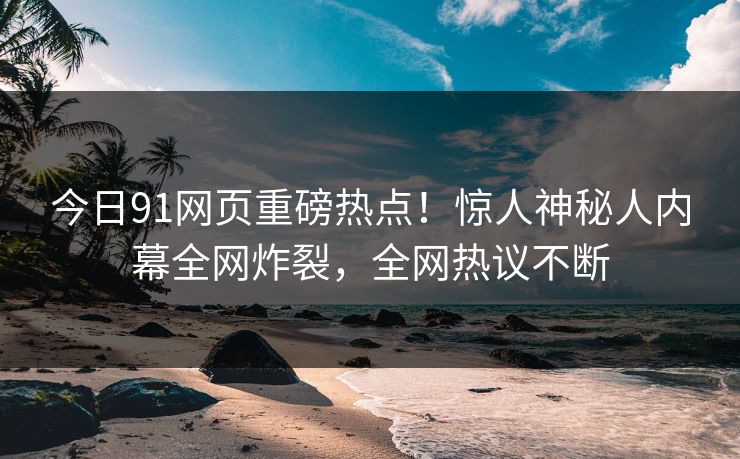 今日91网页重磅热点！惊人神秘人内幕全网炸裂，全网热议不断