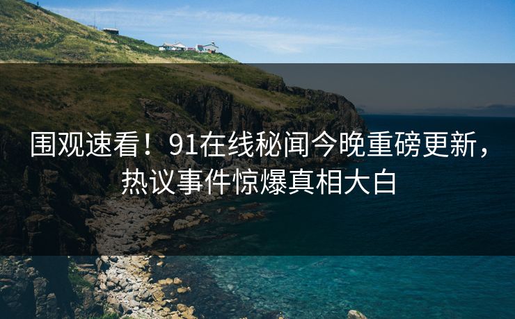 围观速看！91在线秘闻今晚重磅更新，热议事件惊爆真相大白