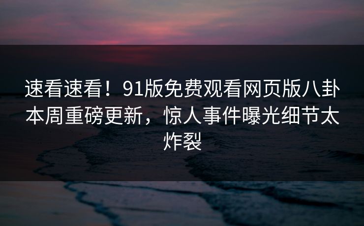 速看速看！91版免费观看网页版八卦本周重磅更新，惊人事件曝光细节太炸裂