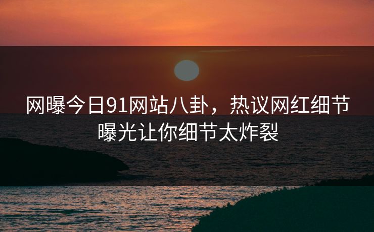 网曝今日91网站八卦，热议网红细节曝光让你细节太炸裂