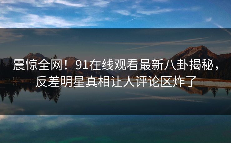 震惊全网！91在线观看最新八卦揭秘，反差明星真相让人评论区炸了