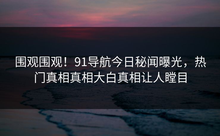 围观围观！91导航今日秘闻曝光，热门真相真相大白真相让人瞠目  第1张