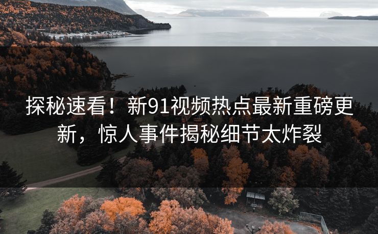 探秘速看！新91视频热点最新重磅更新，惊人事件揭秘细节太炸裂