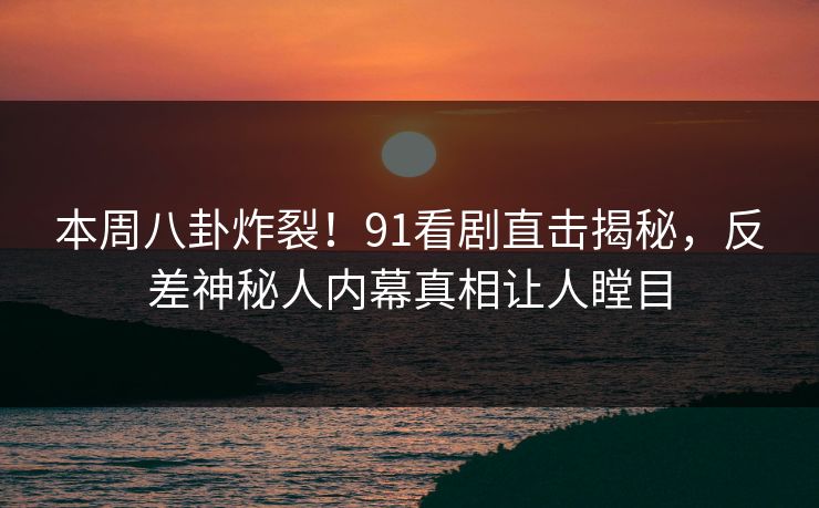 本周八卦炸裂！91看剧直击揭秘，反差神秘人内幕真相让人瞠目