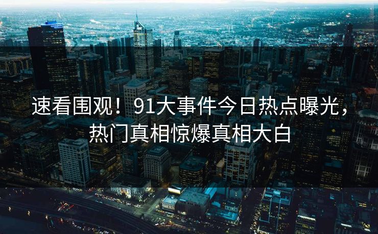 速看围观！91大事件今日热点曝光，热门真相惊爆真相大白