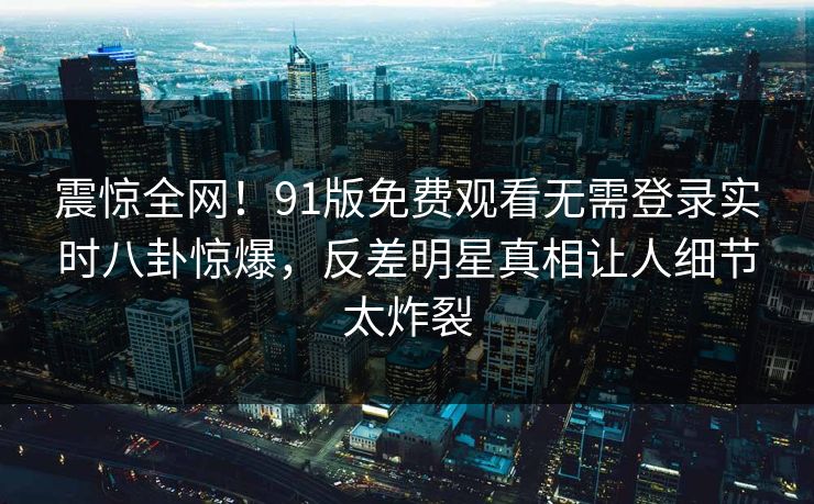 震惊全网！91版免费观看无需登录实时八卦惊爆，反差明星真相让人细节太炸裂