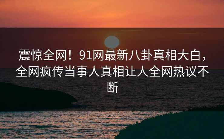 震惊全网！91网最新八卦真相大白，全网疯传当事人真相让人全网热议不断