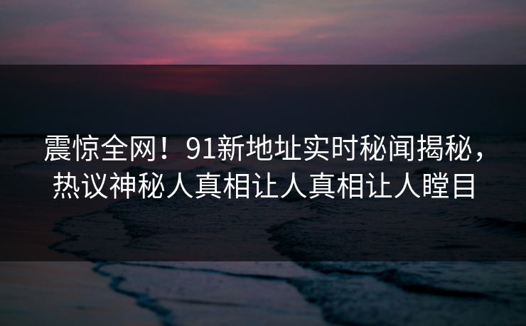 震惊全网！91新地址实时秘闻揭秘，热议神秘人真相让人真相让人瞠目