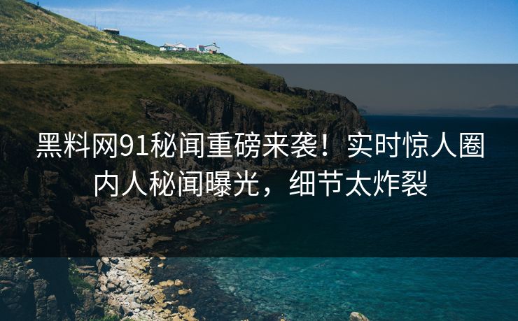 黑料网91秘闻重磅来袭！实时惊人圈内人秘闻曝光，细节太炸裂