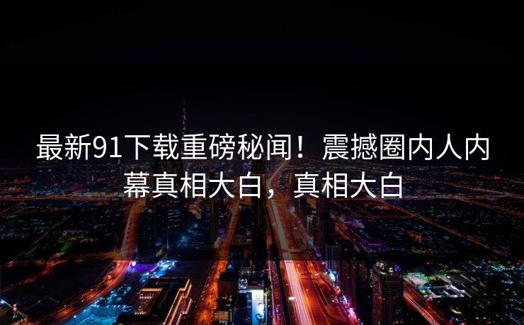 最新91下载重磅秘闻！震撼圈内人内幕真相大白，真相大白