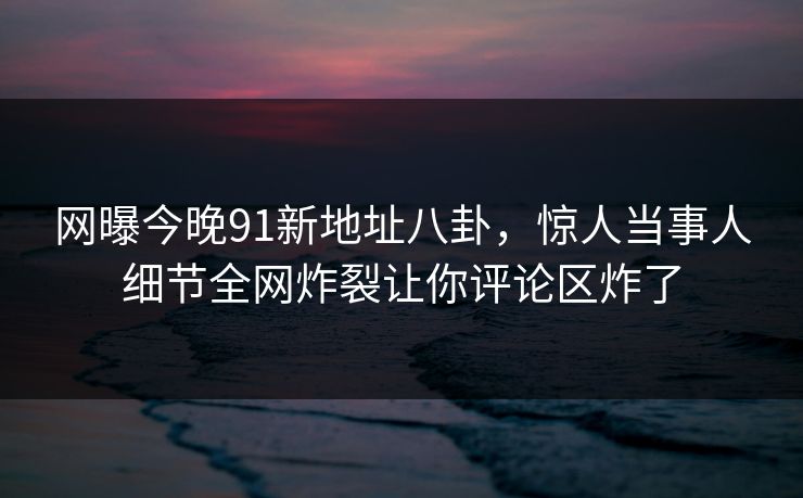 网曝今晚91新地址八卦，惊人当事人细节全网炸裂让你评论区炸了