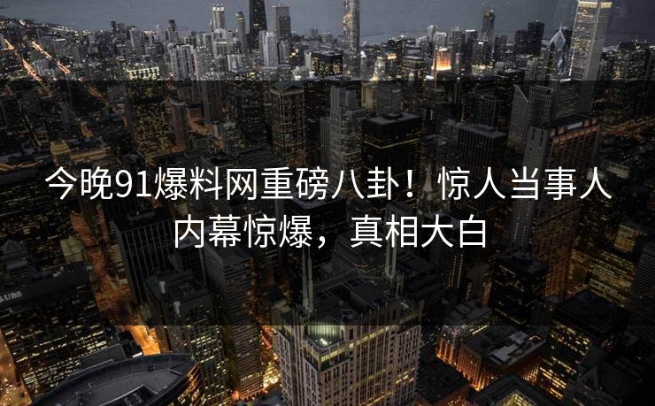 今晚91爆料网重磅八卦！惊人当事人内幕惊爆，真相大白