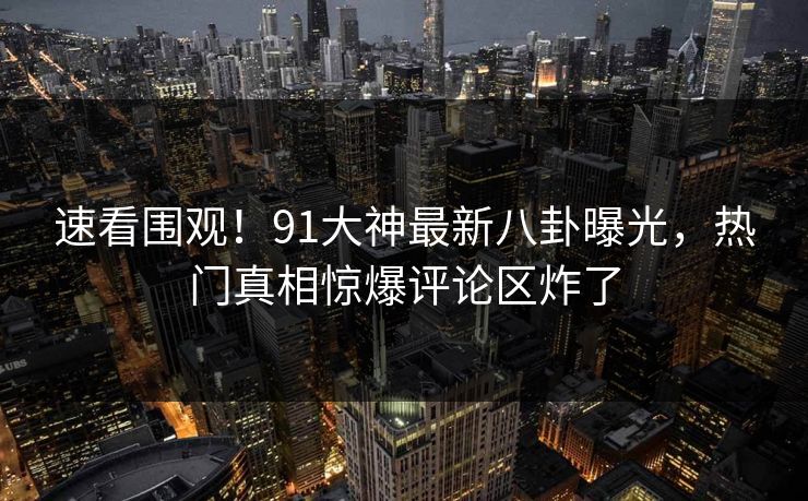 速看围观！91大神最新八卦曝光，热门真相惊爆评论区炸了