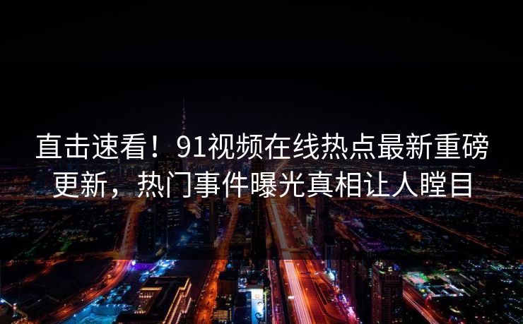 直击速看！91视频在线热点最新重磅更新，热门事件曝光真相让人瞠目