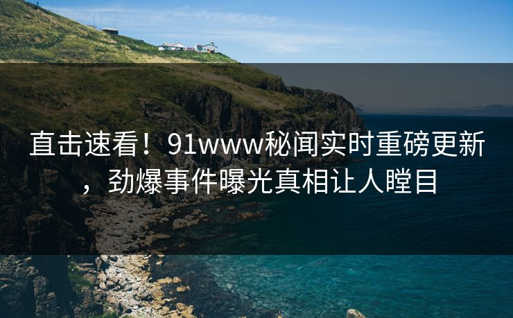 直击速看！91www秘闻实时重磅更新，劲爆事件曝光真相让人瞠目