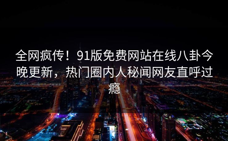 全网疯传！91版免费网站在线八卦今晚更新，热门圈内人秘闻网友直呼过瘾