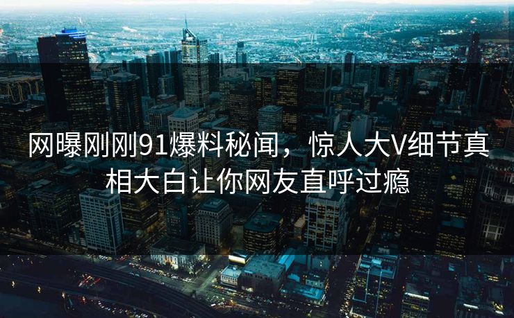 网曝刚刚91爆料秘闻，惊人大V细节真相大白让你网友直呼过瘾