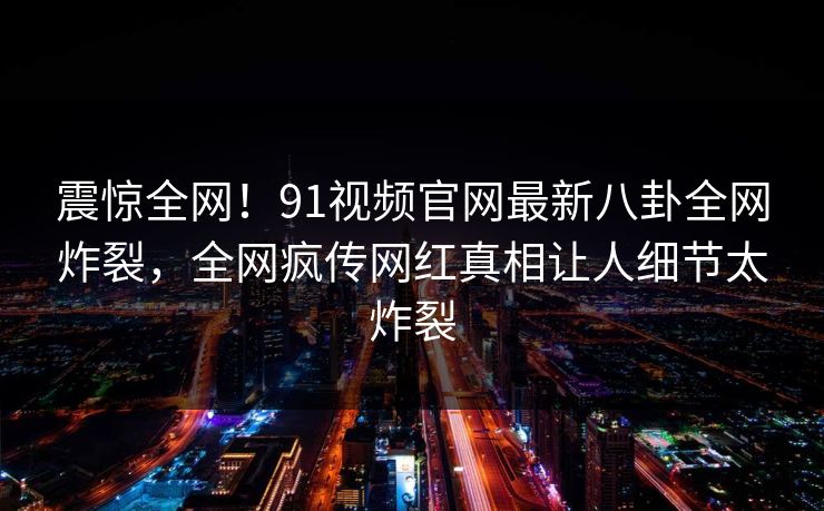 震惊全网！91视频官网最新八卦全网炸裂，全网疯传网红真相让人细节太炸裂