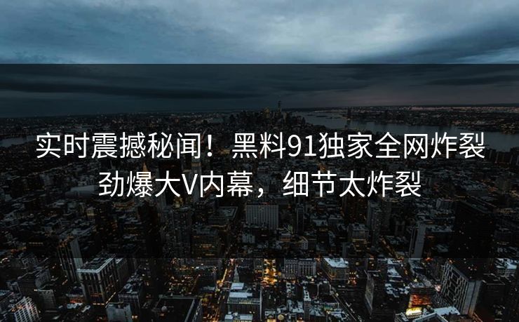 实时震撼秘闻！黑料91独家全网炸裂劲爆大V内幕，细节太炸裂