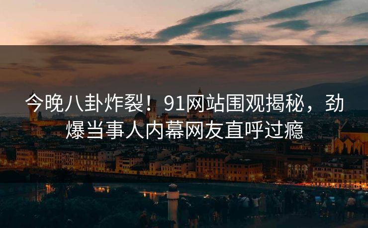今晚八卦炸裂！91网站围观揭秘，劲爆当事人内幕网友直呼过瘾