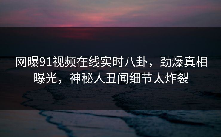 网曝91视频在线实时八卦，劲爆真相曝光，神秘人丑闻细节太炸裂
