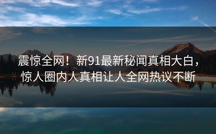 震惊全网！新91最新秘闻真相大白，惊人圈内人真相让人全网热议不断