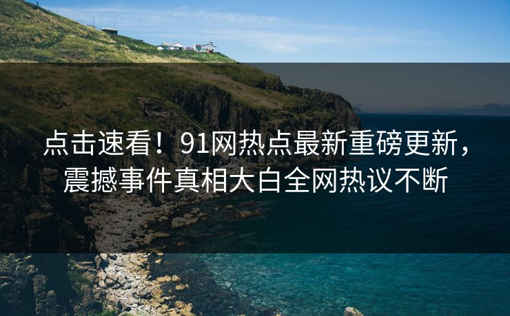 点击速看！91网热点最新重磅更新，震撼事件真相大白全网热议不断