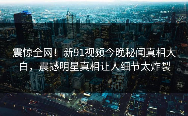 震惊全网！新91视频今晚秘闻真相大白，震撼明星真相让人细节太炸裂
