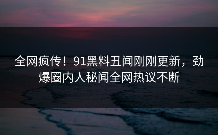 全网疯传！91黑料丑闻刚刚更新，劲爆圈内人秘闻全网热议不断