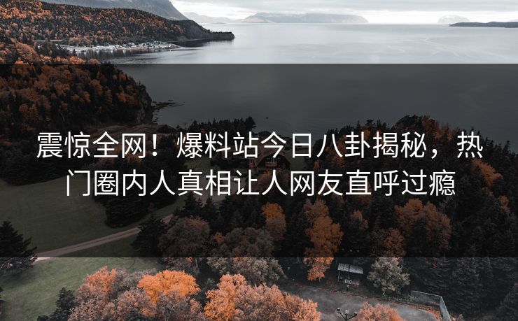 震惊全网！爆料站今日八卦揭秘，热门圈内人真相让人网友直呼过瘾