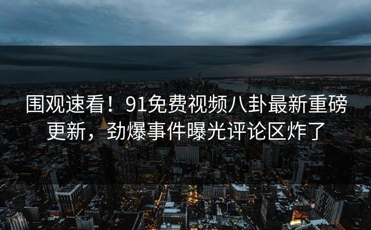 围观速看！91免费视频八卦最新重磅更新，劲爆事件曝光评论区炸了