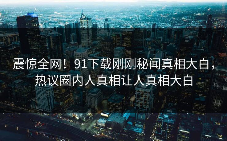 震惊全网！91下载刚刚秘闻真相大白，热议圈内人真相让人真相大白