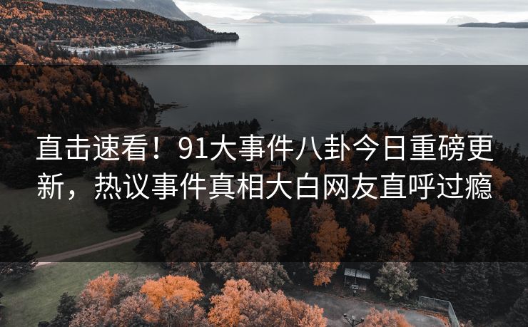 直击速看！91大事件八卦今日重磅更新，热议事件真相大白网友直呼过瘾