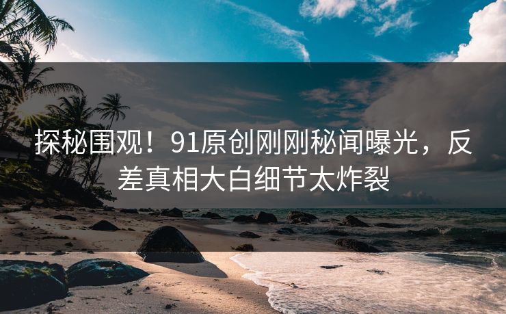 探秘围观！91原创刚刚秘闻曝光，反差真相大白细节太炸裂