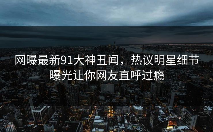 网曝最新91大神丑闻，热议明星细节曝光让你网友直呼过瘾
