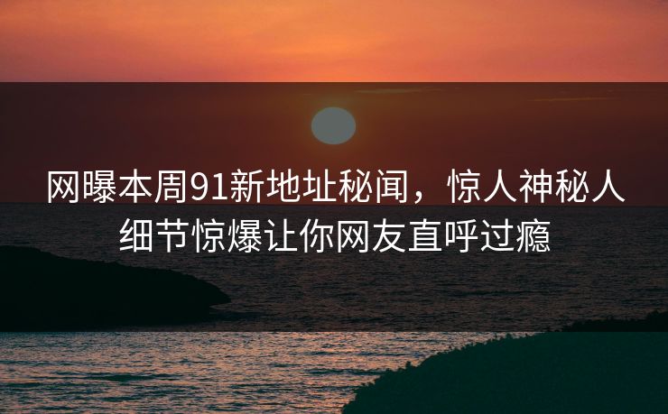 网曝本周91新地址秘闻，惊人神秘人细节惊爆让你网友直呼过瘾