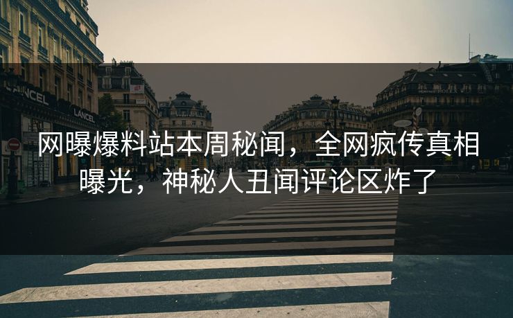 网曝爆料站本周秘闻，全网疯传真相曝光，神秘人丑闻评论区炸了