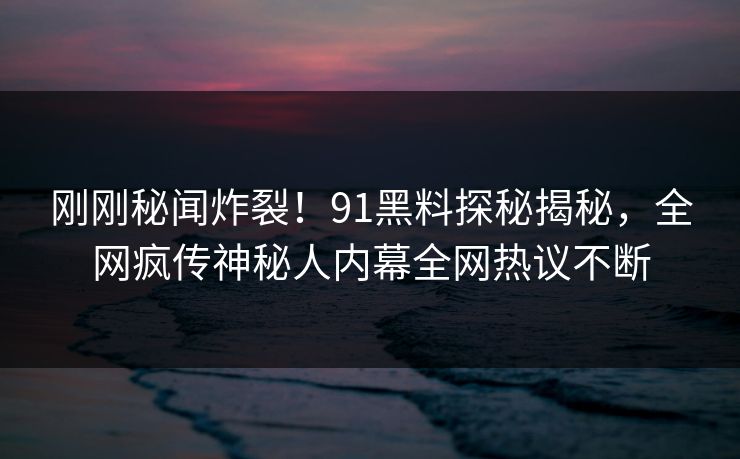 刚刚秘闻炸裂！91黑料探秘揭秘，全网疯传神秘人内幕全网热议不断