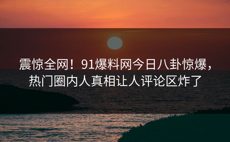 震惊全网！91爆料网今日八卦惊爆，热门圈内人真相让人评论区炸了